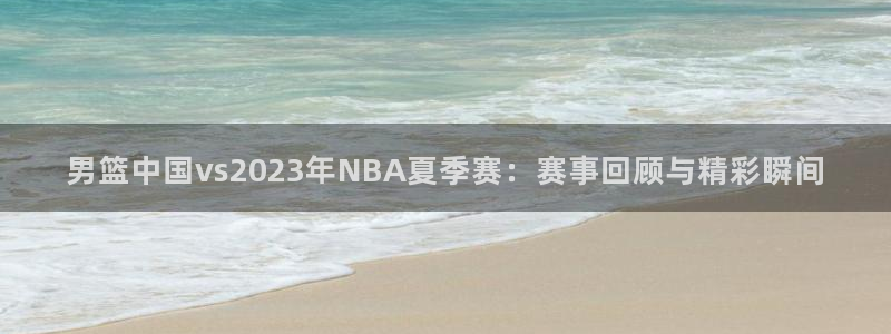 山猫足球直播高清直播：男篮中国vs2023年NBA夏季赛：赛事回顾与精彩瞬间
